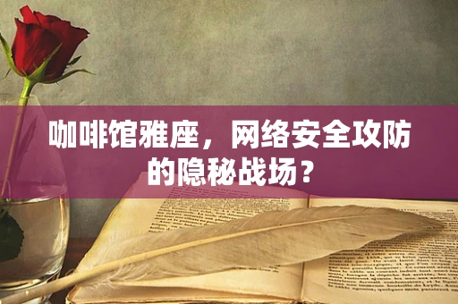 咖啡馆雅座，网络安全攻防的隐秘战场？