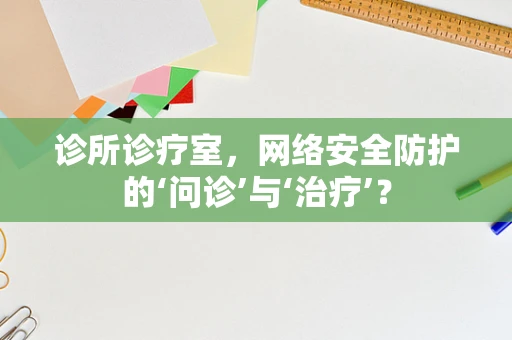 诊所诊疗室，网络安全防护的‘问诊’与‘治疗’？