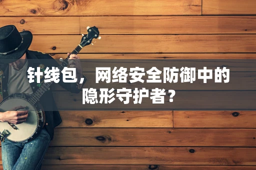 针线包，网络安全防御中的隐形守护者？