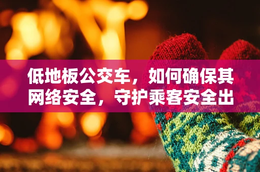 低地板公交车，如何确保其网络安全，守护乘客安全出行？