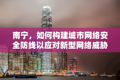 南宁，如何构建城市网络安全防线以应对新型网络威胁？