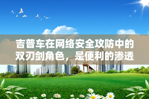 吉普车在网络安全攻防中的双刃剑角色，是便利的渗透工具还是无辜的受害者？