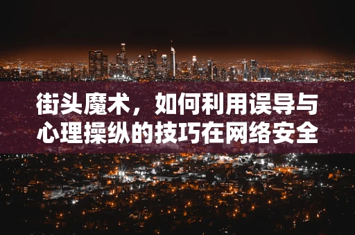 街头魔术，如何利用误导与心理操纵的技巧在网络安全攻防中借鉴？