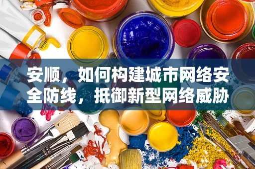 安顺，如何构建城市网络安全防线，抵御新型网络威胁？