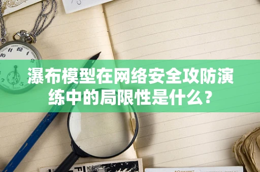 瀑布模型在网络安全攻防演练中的局限性是什么？