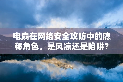 电扇在网络安全攻防中的隐秘角色，是风凉还是陷阱？