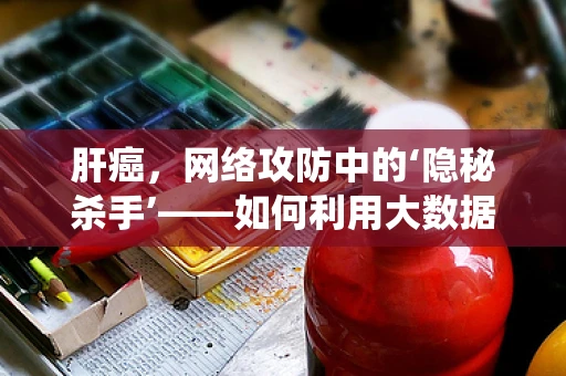 肝癌，网络攻防中的‘隐秘杀手’——如何利用大数据与AI技术构建早期预警系统？