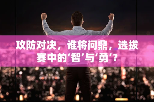 攻防对决，谁将问鼎，选拔赛中的‘智’与‘勇’？