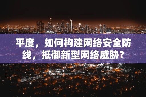 平度，如何构建网络安全防线，抵御新型网络威胁？