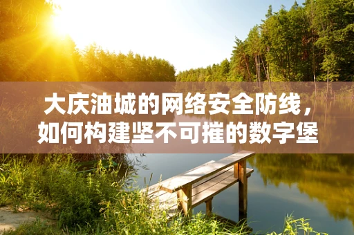 大庆油城的网络安全防线，如何构建坚不可摧的数字堡垒？