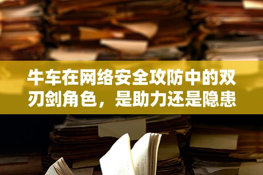 牛车在网络安全攻防中的双刃剑角色，是助力还是隐患？