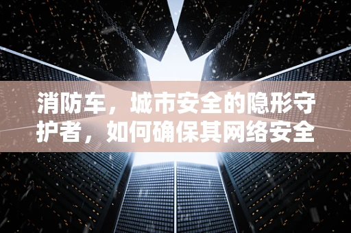 消防车，城市安全的隐形守护者，如何确保其网络安全？