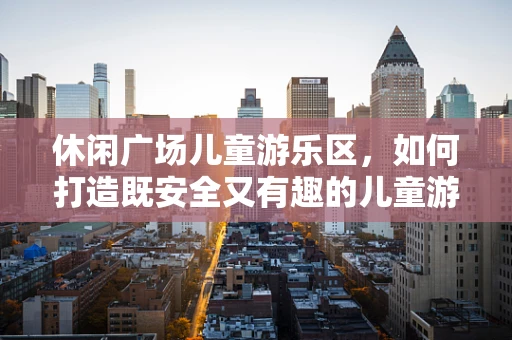 休闲广场儿童游乐区，如何打造既安全又有趣的儿童游乐空间？