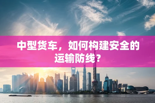 中型货车，如何构建安全的运输防线？