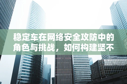 稳定车在网络安全攻防中的角色与挑战，如何构建坚不可摧的防御体系？