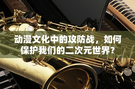 动漫文化中的攻防战，如何保护我们的二次元世界？