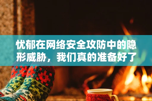 忧郁在网络安全攻防中的隐形威胁，我们真的准备好了吗？