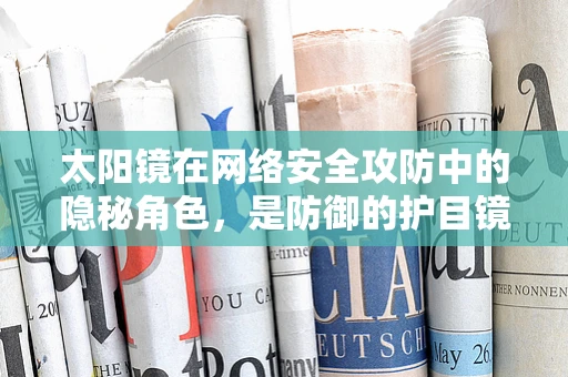 太阳镜在网络安全攻防中的隐秘角色，是防御的护目镜还是攻击的透视镜？