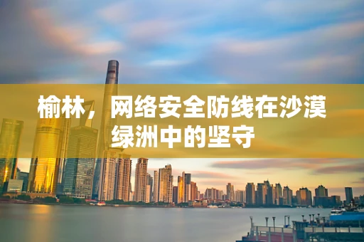 榆林，网络安全防线在沙漠绿洲中的坚守