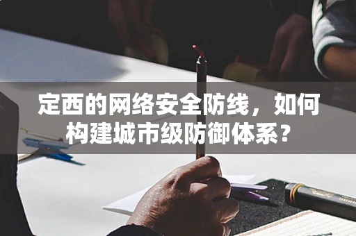 定西的网络安全防线，如何构建城市级防御体系？
