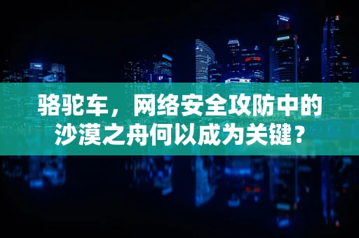 骆驼车，网络安全攻防中的沙漠之舟何以成为关键？