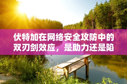 伏特加在网络安全攻防中的双刃剑效应，是助力还是陷阱？