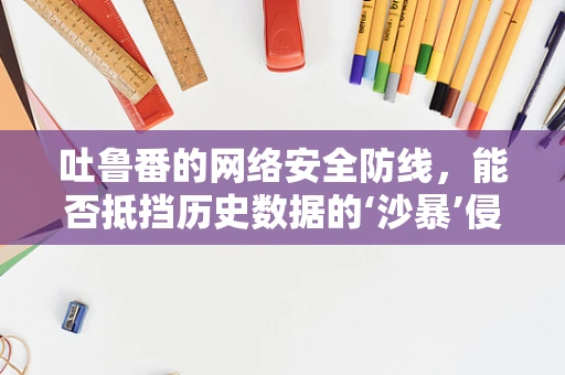 吐鲁番的网络安全防线，能否抵挡历史数据的‘沙暴’侵袭？