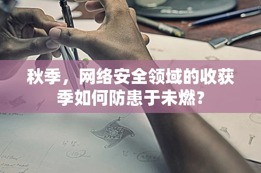 秋季，网络安全领域的收获季如何防患于未燃？