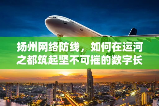 扬州网络防线，如何在运河之都筑起坚不可摧的数字长城？