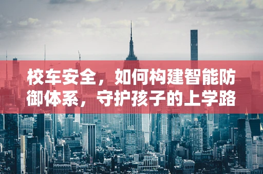 校车安全，如何构建智能防御体系，守护孩子的上学路？