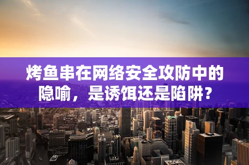 烤鱼串在网络安全攻防中的隐喻，是诱饵还是陷阱？