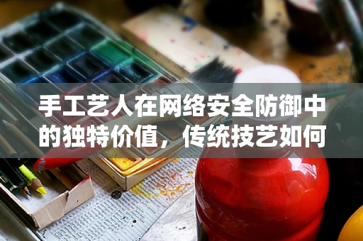 手工艺人在网络安全防御中的独特价值，传统技艺如何守护数字疆域？