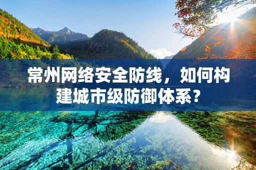 常州网络安全防线，如何构建城市级防御体系？