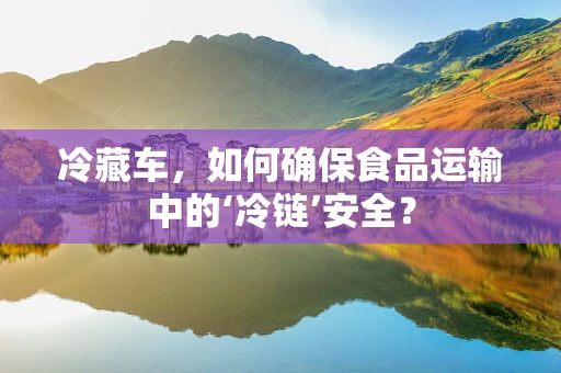 冷藏车，如何确保食品运输中的‘冷链’安全？
