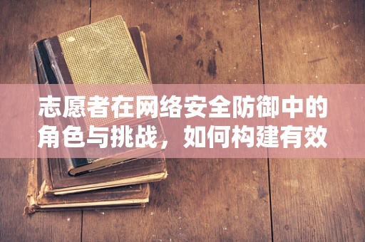 志愿者在网络安全防御中的角色与挑战，如何构建有效的‘人防’力量？