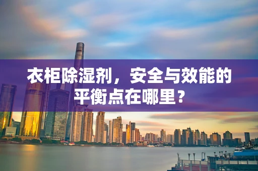 衣柜除湿剂，安全与效能的平衡点在哪里？
