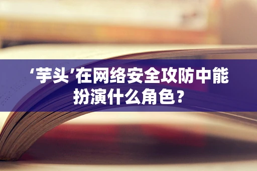 ‘芋头’在网络安全攻防中能扮演什么角色？