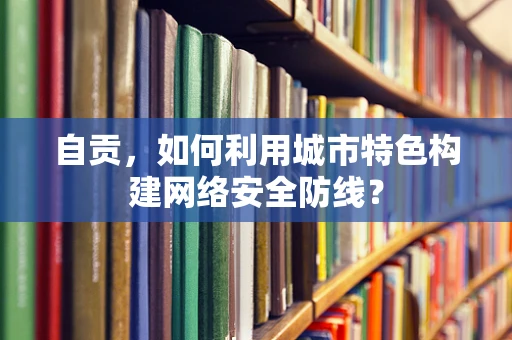 自贡，如何利用城市特色构建网络安全防线？