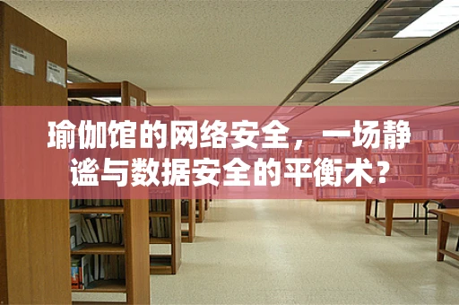瑜伽馆的网络安全，一场静谧与数据安全的平衡术？