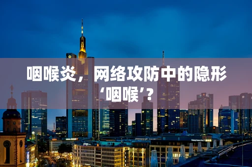 咽喉炎，网络攻防中的隐形‘咽喉’？
