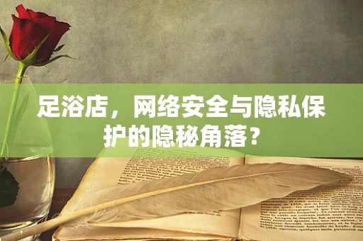 足浴店，网络安全与隐私保护的隐秘角落？