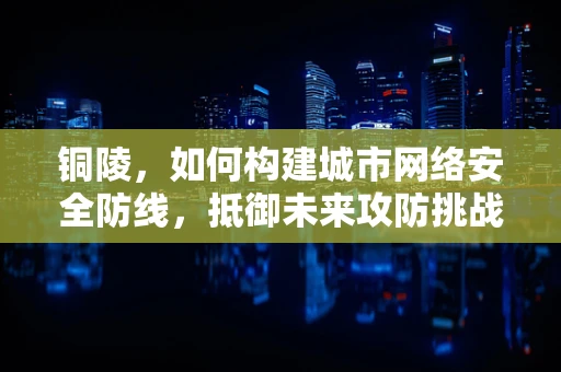 铜陵，如何构建城市网络安全防线，抵御未来攻防挑战？