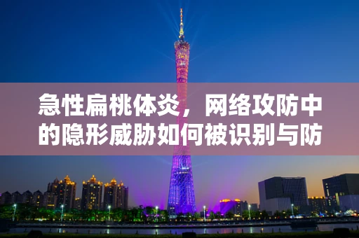 急性扁桃体炎，网络攻防中的隐形威胁如何被识别与防御？