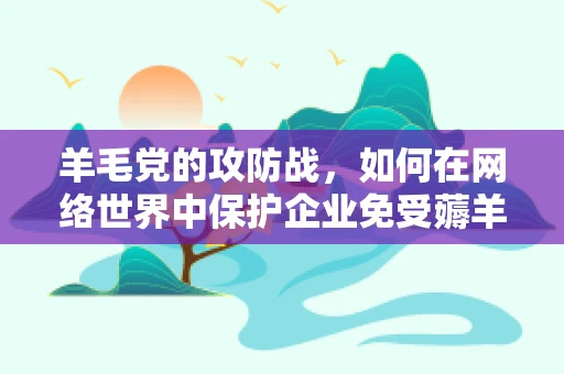 羊毛党的攻防战，如何在网络世界中保护企业免受薅羊毛的威胁？