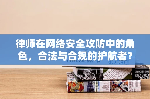 律师在网络安全攻防中的角色，合法与合规的护航者？