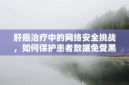 肝癌治疗中的网络安全挑战，如何保护患者数据免受黑客攻击？