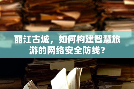 丽江古城，如何构建智慧旅游的网络安全防线？