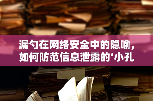 漏勺在网络安全中的隐喻，如何防范信息泄露的‘小孔’？
