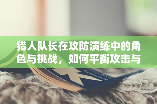 猎人队长在攻防演练中的角色与挑战，如何平衡攻击与防御的微妙界限？