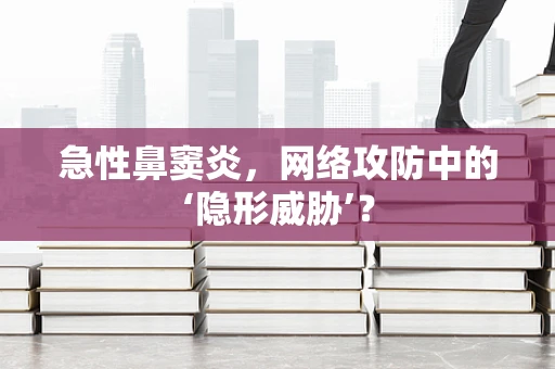 急性鼻窦炎，网络攻防中的‘隐形威胁’？